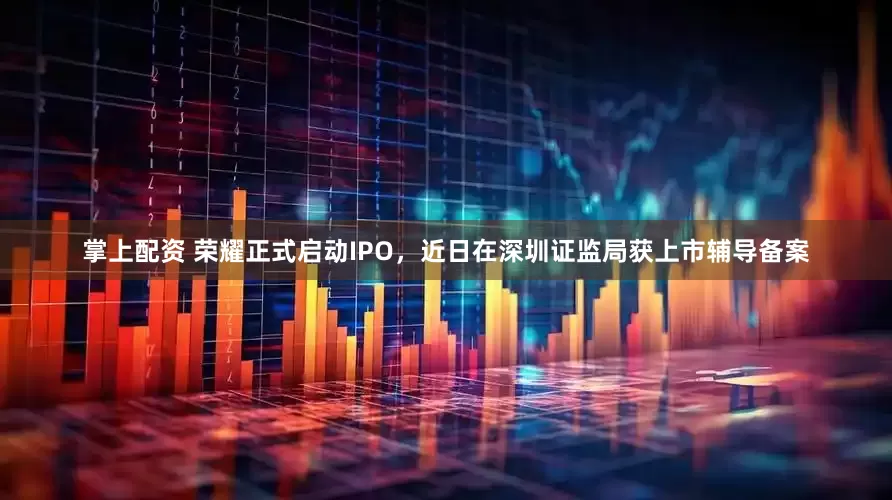掌上配资 荣耀正式启动IPO，近日在深圳证监局获上市辅导备案