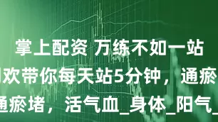 掌上配资 万练不如一站！虔玉堂刘欢带你每天站5分钟，通瘀堵，活气血_身体_阳气_五脏六腑