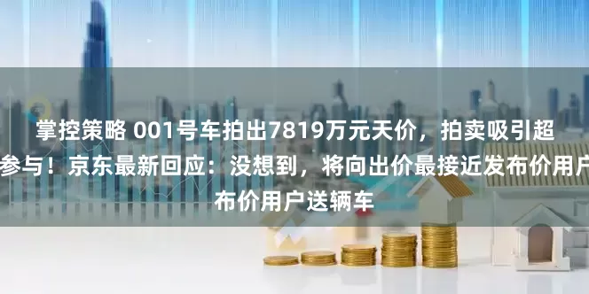 掌控策略 001号车拍出7819万元天价，拍卖吸引超26万人参与！京东最新回应：没想到，将向出价最接近发布价用户送辆车