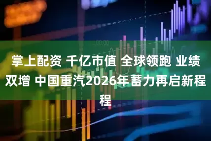 掌上配资 千亿市值 全球领跑 业绩双增 中国重汽2026年蓄力再启新程